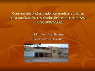 R eunión del profesorado con madres y padres
para analizar los resultados del primer trimestre
               (C urso 2007/2008)


             IES Profesor Juan Bautista
             El Viso del Alcor (Sevilla)