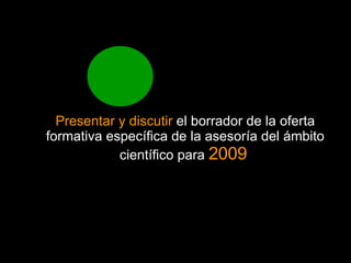 Presentar y discutir el borrador de la oferta formativa específica de la asesoría del ámbito científico para 2009