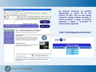 En primera instancia se tendrán disponibles a través de la red interna de NET, esto es que desde cualquier equipo podrán acceder al menú principal y elegir el modulo deseado y bajar o consultar la información requerida. http://netixtapaluca/intranet 