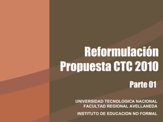 Reformulación Propuesta CTC 2010 UNIVERSIDAD TECNOLOGICA NACIONAL FACULTAD REGIONAL AVELLANEDA INSTITUTO DE EDUCACION NO FORMAL Parte 01 