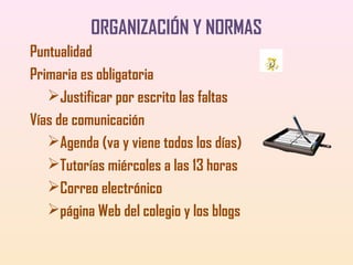 ORGANIZACIÓN Y NORMAS
Puntualidad
Primaria es obligatoria
Justificar por escrito las faltas
Vías de comunicación
Agenda (va y viene todos los días)
Tutorías miércoles a las 13 horas
Correo electrónico
página Web del colegio y los blogs

 