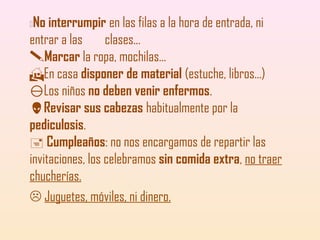 No interrumpir en las filas a la hora de entrada, ni
entrar a las
clases...
Marcar la ropa, mochilas...
En casa disponer de material (estuche, libros...)
Los niños no deben venir enfermos.
Revisar sus cabezas habitualmente por la
pediculosis.
 Cumpleaños: no nos encargamos de repartir las
invitaciones, los celebramos sin comida extra, no traer
chucherías.
 Juguetes, móviles, ni dinero.


 