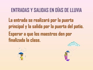 ENTRADAS Y SALIDAS EN DÍAS DE LLUVIA
La entrada se realizará por la puerta
principal y la salida por la puerta del patio.
Esperar a que los maestros den por
finalizada la clase.

 