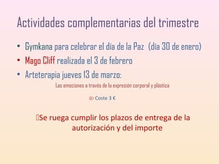 Actividades complementarias del trimestre
• Gymkana para celebrar el día de la Paz (día 30 de enero)
• Mago Cliff realizada el 3 de febrero
• Arteterapia jueves 13 de marzo:
Las emociones a través de la expresión corporal y plástica
 Coste 3 €

Se ruega cumplir los plazos de entrega de la
autorización y del importe

 