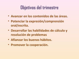 Objetivos del trimestre
• Avanzar en los contenidos de las áreas.
• Potenciar la expresión/comprensión
oral/escrita.
• Desarrollar las habilidades de cálculo y
resolución de problemas
• Afianzar los buenos hábitos.
• Promover la cooperación.

 