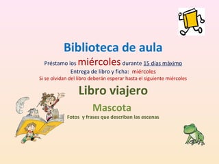 Biblioteca de aula
miércoles

Préstamo los
durante 15 días máximo
Entrega de libro y ficha: miércoles

Si se olvidan del libro deberán esperar hasta el siguiente miércoles

Libro viajero
Mascota

Fotos y frases que describan las escenas

 