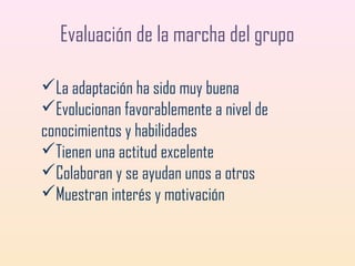 Evaluación de la marcha del grupo
La adaptación ha sido muy buena
Evolucionan favorablemente a nivel de
conocimientos y habilidades
Tienen una actitud excelente
Colaboran y se ayudan unos a otros
Muestran interés y motivación

 