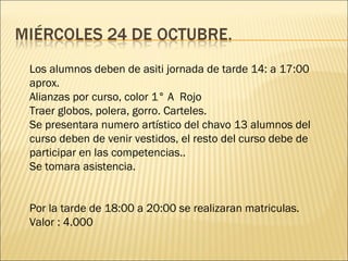 Los alumnos deben de asiti jornada de tarde 14: a 17:00
aprox.
Alianzas por curso, color 1° A Rojo
Traer globos, polera, gorro. Carteles.
Se presentara numero artístico del chavo 13 alumnos del
curso deben de venir vestidos, el resto del curso debe de
participar en las competencias..
Se tomara asistencia.


Por la tarde de 18:00 a 20:00 se realizaran matriculas.
Valor : 4.000
 