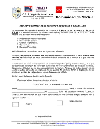 C.E.I.P. Virgen de Navalazarza
Medalla de plata de la Comunidad de Madrid
2 de mayo de 2008
Dirección del Área Territorial Madrid Norte
CONSEJERÍA DE EDUCACIÓN,
JUVENTUD Y DEPORTE
Comunidad de Madrid
C/ Extremadura, 2.- 28750 San Agustín del Guadalix .-Tel. 918.418.643.- Fax 918.435.129
Email: cp.navalazarza.sanagustin@educa.madrid.org.- Página web: www.educa.madrid.org/web/cp.navalazarza.sanagustin/
www.facebook.com/virgendenavalazarza
REUNION DE FAMILIAS DEL ALUMNADO DE SEGUNDO DE PRIMARIA
Las profesoras de Segundo de Primaria les convoca el JUEVES 10 DE OCTUBRE A LAS 14:15
HORAS, a la reunión informativa del primer trimestre (2ºA y 2ºC en la clase de 2ºA / 2ºB y 2ºD en la
clase de 2ºD). El orden del día será el siguiente:
1- Presentación del equipo docente.
2- Organización General.
3- Criterios de promoción.
4- Cooperativa.
5- Ruegos y Preguntas.
Dado el interés de los asuntos a tratar, les rogamos su asistencia.
Asimismo, les pedimos devuelvan a la tutora debidamente cumplimentada la parte inferior de la
presente hoja en la que se hace constar que quedan enterados de la reunión a la que han sido
convocados.
La celebración de estas reuniones tienen un contenido específico para personas adultas, por lo que
les rogamos se abstengan de acudir con alumnos/as del centro y/o menores de cualquier edad que,
lógicamente, dificultan que se siga adecuadamente la reunión. Tampoco se podrán quedar en los
pasillos o patios del centro sin vigilancia de sus padres. No obstante tienen a disposición de las
familias un servicio de vigilancia que cuesta dos euros por niño/a.
Reciban un cordial saludo, las tutoras de Segundo
(Cortar por la línea de puntos y devolver al tutor/a)
………………………………………………………………………………………………………………………
CONVOCATORIA DE REUNIÓN DE FAMILIAS
D/Dña ___________________________________________________ padre o madre del alumno/a
_________________________________de __________ curso de Educación Primaria QUEDO/A
ENTERADO/A de la reunión a la que he sido convocado/a por el/la tutor/a de mi hijo/a en fecha, hora y
lugar arriba señalados.
No podré asistir
Asistiré
Fd, el padre/madre:
 