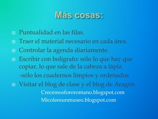  Puntualidad en las filas.
 Traer el material necesario en cada área.
 Controlar la agenda diariamente.
 Escribir con bolígrafo: sólo lo que hay que
copiar, lo que sale de la cabeza a lápiz.
-sólo los cuadernos limpios y ordenados
 Visitar el blog de clase y el blog de Aragón
Crecemosfororomano.blogspot.com
Micoleesunmuseo.blogspot.com
 