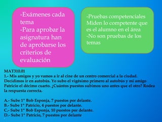 MAT310.01
1.- Mis amigos y yo vamos a ir al cine de un centro comercial a la ciudad.
Decidimos ir en autobús. Yo subo el vigésimo primero al autobús y mi amigo
Patricio el décimo cuarto. ¿Cuántos puestos subimos uno antes que el otro? Rodea
la respuesta correcta.
A.- Sube 1º Bob Esponja, 7 puestos por delante.
B.- Sube 1º Patricio, 4 puestos por delante.
C.- Sube 1º Bob Esponja, 10 puestos por delante.
D.- Sube 1º Patricio, 7 puestos por delante.

-Exámenes cada
tema
-Para aprobar la
asignatura han
de aprobarse los
criterios de
evaluación
-Pruebas competenciales
Miden lo competente que
es el alumno en el área
-No son pruebas de los
temas
 