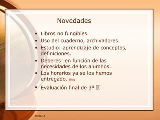 Novedades
• Libros no fungibles.
• Uso del cuaderno, archivadores.
• Estudio: aprendizaje de conceptos,
definiciones.
• Deberes: en función de las
necesidades de los alumnos.
• Los horarios ya se los hemos
entregado. Blog
• Evaluación final de 3º 
09/22/15
 