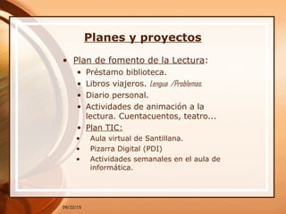 Planes y proyectos
• Plan de fomento de la Lectura:
• Préstamo biblioteca.
• Libros viajeros. Lengua /Problemas.
• Diario personal.
• Actividades de animación a la
lectura. Cuentacuentos, teatro...
• Plan TIC:
• Aula virtual de Santillana.
• Pizarra Digital (PDI)
• Actividades semanales en el aula de
informática.
09/22/15
 