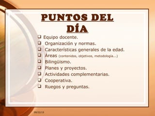 09/22/15
PUNTOS DEL
DÍA
 Equipo docente.
 Organización y normas.
 Características generales de la edad.
 Áreas (contenidos, objetivos, metodología...)
 Bilingüismo.
 Planes y proyectos.
 Actividades complementarias.
 Cooperativa.
 Ruegos y preguntas.
 