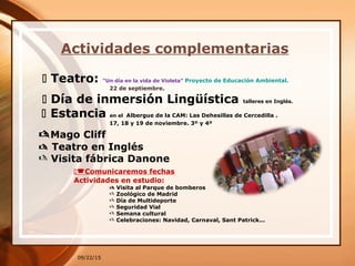 Actividades complementarias
09/22/15
 Teatro: “Un día en la vida de Violeta” Proyecto de Educación Ambiental.
22 de septiembre.
 Día de inmersión Lingüística talleres en Inglés.
 Estancia en el Albergue de la CAM: Las Dehesillas de Cercedilla .
17, 18 y 19 de noviembre. 3º y 4º
Mago Cliff
 Teatro en Inglés
 Visita fábrica Danone
Comunicaremos fechas
Actividades en estudio:
 Visita al Parque de bomberos
 Zoológico de Madrid
 Día de Multideporte
 Seguridad Vial
 Semana cultural
 Celebraciones: Navidad, Carnaval, Sant Patrick...
 