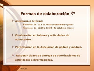 Formas de colaboración 
 Asistencia a tutorías:
Miércoles de 13 a 14 horas (septiembre y junio)
Miércoles de 12:30 a 13:30 (de octubre a mayo)
 Colaboración en talleres y actividades de
aula/centro.
 Participación en la Asociación de padres y madres.
 Respetar plazos de entrega de autorizaciones de
actividades e informaciones.
09/22/15
 