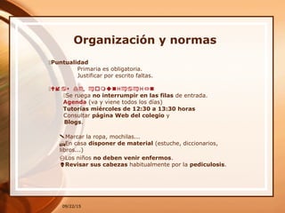 09/22/15
Organización y normas
Puntualidad
Primaria es obligatoria.
Justificar por escrito faltas.
Ví sa de omun ónc icaci
Se ruega no interrumpir en las filas de entrada.
Agenda (va y viene todos los días)
Tutorías miércoles de 12:30 a 13:30 horas
Consultar página Web del colegio y
Blogs.
Marcar la ropa, mochilas...
En casa disponer de material (estuche, diccionarios,
libros...)
Los niños no deben venir enfermos.
Revisar sus cabezas habitualmente por la pediculosis.
 