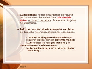 09/22/15
 Cumpleaños: no nos encargamos de repartir
las invitaciones, los celebramos sin comida
extra, no traer chucherías. Se elaboran tarjetas
de felicitación.
 Informar en secretaría cualquier cambios
de domicilio, teléfonos, situaciones especiales…
 Comunicar alergías/enfermedades que
requieran especial atención (informe médico)
Autorización de recogida del niño por
otras personas, ir solos a casa…
Autorizaciones para fotos, vídeos, página
Web, blog…
 