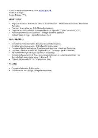 Reunión equipos directores escuelas A.PR.EN.D.E.R
Fecha: 4 de mayo
Lugar: Escuela Nº 92

OBJETIVOS:

•   Propiciar instancias de reflexión sobre la Autoevaluación – Evaluación Institucional de escuelas
    Aprender.
•   Promover la socialización de la Misión Institucional.
•   Propiciar la socialización de avances del Proyecto Aprender “Create” de escuela Nº 92.
•   Puntualizar aspectos del documento a entregar en el mes de mayo.
•   Difundir tarea en Doc.s : indicadores líneas 2 y 3.

DESARROLLO:

•   Socializar aspectos relevantes de Autoevaluación Institucional.
•   Socializar aspectos relevantes de Evaluación Institucional.
•   Compartir Misión Institucional de cada centro( tiempo de exposición 5 minutos)
•   Describir y explicar avances del Proyecto CREATE ( tiempo aprox.45 minutos)
•   Relevar información solicitada vía mail al 20 de mayo.
•   Compartir el documento de Doc.s con avances realizados en instancias anteriores y su
    disponibilidad para trabajar sobre él. Líneas 2 y 3 .
•   Difundir Memorando Nº 25/12-Colgarlo en Blog.

CIERRE

•   Compartir la minuita de la reunión.
•   Establecer día, hora y lugar de la próxima reunión.
 