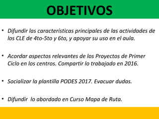 OBJETIVOS
• Difundir las características principales de las actividades de
los CLE de 4to-5to y 6to, y apoyar su uso en el aula.
• Acordar aspectos relevantes de los Proyectos de Primer
Ciclo en los centros. Compartir lo trabajado en 2016.
• Socializar la plantilla PODES 2017. Evacuar dudas.
• Difundir lo abordado en Curso Mapa de Ruta.
 