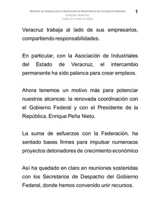 REUNIÓN DE TRABAJO CON LA ASOCIACIÓN DE INDUSTRIALES DEL ESTADO DE VERACRUZ
CÓRDOBA, VERACRUZ.
LUNES 22 DE ABRIL DE 2013
1
Veracruz trabaja al lado de sus empresarios,
compartiendo responsabilidades.
En particular, con la Asociación de Industriales
del Estado de Veracruz, el intercambio
permanente ha sido palanca para crear empleos.
Ahora tenemos un motivo más para potenciar
nuestros alcances: la renovada coordinación con
el Gobierno Federal y con el Presidente de la
República, Enrique Peña Nieto.
La suma de esfuerzos con la Federación, ha
sentado bases firmes para impulsar numerosos
proyectos detonadores de crecimiento económico
Así ha quedado en claro en reuniones sostenidas
con los Secretarios de Despacho del Gobierno
Federal, donde hemos convenido unir recursos.
 