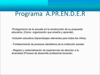 Programa A.PR.EN.D.E.R
-Protagonismo de la escuela en la construcción de su propuesta
educativa. (Como organización que enseña y aprende).
-Inclusión educativa (Aprendizajes relevantes para todos los niños).
- Fortalecimiento de procesos identitarios de la institución escolar.
- Registro y sistematización de experiencias de atención a la
diversidad (Proceso de desarrollo profesional docente).
 