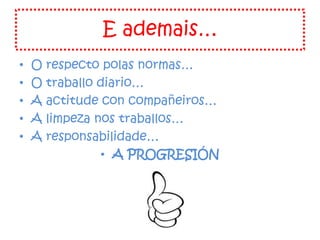 E ademais…
• O respecto polas normas…
• O traballo diario…
• A actitude con compañeiros…
• A limpeza nos traballos…
• A responsabilidade…
• A PROGRESIÓN
 