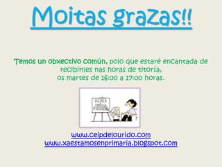 Moitas grazas!!
Temos un obxectivo común, polo que estaré encantada de
recibirlles nas horas de titoría,
os martes de 16:00 a 17:00 horas.
www.ceipdelourido.com
www.xaestamosenprimaria.blogspot.com
 