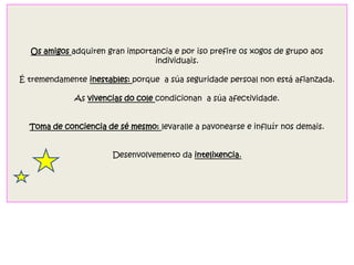 Os amigos adquiren gran importancia e por iso prefire os xogos de grupo aos
individuais.
É tremendamente inestables: porque a súa seguridade persoal non está afianzada.
As vivencias do cole condicionan a súa afectividade.
Toma de conciencia de sé mesmo: levaralle a pavonearse e influír nos demais.
Desenvolvemento da intelixencia.
 