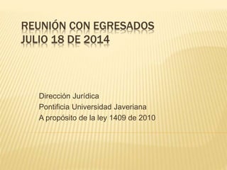 REUNIÓN CON EGRESADOS
JULIO 18 DE 2014
Dirección Jurídica
Pontificia Universidad Javeriana
A propósito de la ley 1409 de 2010
 