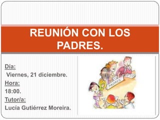 REUNIÓN CON LOS
             PADRES.
Día:
 Viernes, 21 diciembre.
Hora:
18:00.
Tutor/a:
Lucía Gutiérrez Moreira.
 