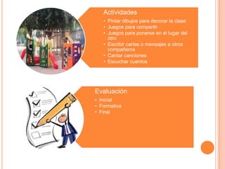 Actividades
   • Pintar dibujos para decorar la clase
   • Juegos para compartir
   • Juegos para ponerse en el lugar del
     otro
   • Escribir cartas o mensajes a otros
     compañeros
   • Cantar canciones
   • Escuchar cuentos




Evaluación
• Inicial
• Formativa
• Final
 