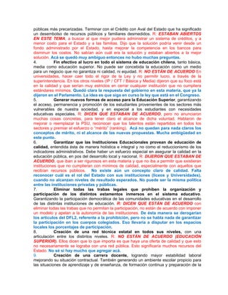públicas más precarizadas. Terminar con el Crédito con Aval del Estado que ha significado
un desembolso de recursos públicos y familiares desmedidos. R: ESTABAN ABIERTOS
EN ESTE TEMA, a buscar al que mejor pudiera administrar un sistema de créditos, y a
menor costo para el Estado y a las familias. Dijo que la solución podría venir desde un
fondo administrado por el Estado, hasta mejorar la competencia en los bancos para
disminuir los costos. No sabían aún cuál era la solución y estaban abiertos a la mejor
solución. Acá se quedó muy ambiguo entonces no hubo muchas preguntas.
4.          Fin efectivo al lucro en todo el sistema de educación chilena, tanto básica,
media como educación superior. No puede ser concebida la educación como un medio
para un negocio que no garantiza ni calidad, ni equidad. R: NO ESTÁN DE ACUERDO En
universidades, hacer caer todo el rigor de la Ley y no permitir lucro, a través de la
superintendencia. En los otros niveles (IP / CFT / Básica y Media) dijeron que su foco está
en la calidad y que serían muy estrictos en cerrar cualquier institución que no cumpliera
estándares mínimos. Quedó clara la respuesta del gobierno en esta materia, que ya la
dijeron en el Parlamento. La idea es que siga en curso la ley que está en el Congreso.
5.          Generar nuevos formas de acceso para la Educación Superior, garantizando
el acceso, permanencia y promoción de los estudiantes provenientes de los sectores más
vulnerables de nuestra sociedad, y en especial a los estudiantes con necesidades
educativas especiales. R: DICEN QUE ESTABAN DE ACUERDO, pero no anunciaron
muchas cosas concretas, para tener claro el alcance de dicha voluntad. Hablaron de
mejorar o reemplazar la PSU, reconocer que los talentos están repartidos en todos los
sectores y premiar el esfuerzo o “mérito” (ranking). Acá no quedan para nada claros los
conceptos de mérito, ni el alcance de las nuevas propuestas. Mucha ambigüedad en
este punto.
6.          Garantizar que las Instituciones Educacionales provean de educación de
calidad, entendida ésta de manera holística e integral y no como el reduccionismo de los
indicadores administrativos. Debe haber un esfuerzo especial en asegurar la calidad en la
educación pública, en pos del desarrollo local y nacional. R: DIJERON QUE ESTABAN DE
ACUERDO, que iban a ser rigurosos en esta materia y que no iba a permitir que existieran
instituciones que no cumplieran con mínimos de calidad, especialmente con aquellos que
recibían recursos públicos. No existe aún un concepto claro de calidad. Falta
reconocer cuál es el rol del Estado con sus instituciones (liceos y Universidades),
cuando no alcanzan niveles de resultado esperados. No puede ser la misma política
entre las instituciones privadas y públicas.
7.          Eliminar todas las trabas legales que prohíben la organización y
participación de los distintos estamentos inmersos en el sistema educativo.
Garantizando la participación democrática de las comunidades educativas en el desarrollo
de las distintas instituciones de educación. R: DICEN QUE ESTÁN DE ACUERDO con
eliminar todas las trabas que no permitan la participación, no están de acuerdo con imponer
un modelo y apelan a la autonomía de las instituciones. De ésta manera se derogarían
los artículos del DFL2, referente a la prohibición, pero no se habla nada de garantizar
la participación en los cuerpos colegiados. Eso llevaría a disputar en los espacios
locales los porcentajes de participación.
8.          Creación de una red técnica estatal en todos sus niveles, con una
articulación entre los distintos niveles. R: NO ESTÁN DE ACUERDO (EDUCACIÓN
SUPERIOR). Ellos dicen que lo que importa es que haya una oferta de calidad y que esto
no necesariamente se lograba con una red pública. Esto significaría muchos recursos del
Estado. No sé si hay mucho que agregar acá.
9.          Creación de una carrera docente, logrando mayor estabilidad laboral
mejorando su situación contractual. También generando un ambiente escolar propicio para
las situaciones de aprendizaje y de enseñanza, de formación continua y preparación de la
 