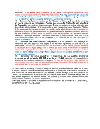 enseñanza. R: DIJERON QUE ESTABAN DE ACUERDO con dignificar la profesor y que
   en esa línea iban sus planteamientos más importantes. Acá hay que tener ojo con cómo
   se mide “calidad” de los profesores, sin reduccionismos. Cómo se juega con llevar
   todo a incentivos por desempeño del profesor, midiendo por simce.
   10.    Desmunicipalización efectiva de la Educación Básica y Secundaria, creando
   un nuevo sistema de Educación Pública que dependa finalmente del Ministerio
   de Educación, de carácter descentralizado. Todos los establecimientos educacionales
   dependerán administrativa y financieramente de este nuevo sistema de Educación Pública.
   R: Se generará de manera gradual un cambio en la administración de la educación
   pública, a través de corporaciones de derecho público, descentralizadas, elección
   de alta dirección pública para la gestión, con participación del gobierno central
   (Mineduc), gobierno regional, gobierno comunal y comunidades. Acá hay dudas
   sobre la gradualidad y si va a ser universal o no, además de ver qué participación
   tendrá el Mineduc acá.
   11.     Término del financiamiento compartido, que ha generado una segregación
   intolerable para una sociedad que aspira a un desarrollo igualitario. R: NO ESTÁN DE
   ACUERDO. Dice que no encuentran nada de malo con que los padres puedan aportar a
   la educación de sus hijos, porque era el anhelo de todos ellos. Al momento de nosotros
   plantearle la segregación asociada a esto, dijo que tenían que tratar de corregir eso. Ésta
   es de las demandas políticas importantes según muchos expertos, para terminar con
   la segregación escolar.
   12.     Garantizar Derechos educativos y lingüísticos de los pueblos originarios
   presentes en el convenio 169 OIT y en la ley 19.253. Además, el reconocimiento
   jurídico de los hogares estudiantiles mapuche. R: Dijo que tenían que hacer cumplir los
   compromisos que como país no hemos sido capaces de generar. Sobre todo si está en la
   ley indígena y en el convenio 169 de la OIT.

En los momentos finales de la reunión, luego de distintas intervenciones de todos los actores,
el Ministro acuerda con el Presidente de la República el desarrollar una mesa de trabajo en la
cual se discuta los temas en cuestión, para esto se plantea entregar a los estudiantes el día
Lunes 5 del presente mes, a primera hora, un calendario con fechas en donde se ejecuten las
discusiones respecto a los distintos temas y los actores, y se pone como máximo tiempo para
resoluciones 3 semanas del mes de Septiembre.
Dicho documento se discutirá en la próxima sesión ordinaria del CONFECH (YA DISCUTIDO
CON LAS RESPECTIVAS BASES)
 