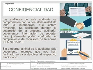 CONFIDENCIALIDAD
Los auditores de esta auditoría se
comprometen con la confidencialidad de
toda la información que estará
revisando. Se solicitarán durante el
desarrollo de la presente auditoría:
documentos, información de soporte,
para justamente poder confrontar el
cumplimiento de requisitos de la norma
ISO27001:2013.
Sin embargo, al final de la auditoría todo
documento impreso, que nos han
facilitado se va a devolver al respectivo
funcionario.
Diego torres
 