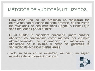 • Para cada uno de los procesos se realizarán las
entrevistas con el dueño de cada proceso, se realizarán
las revisiones de documentación (Digital o Física) que
sean requeridas por el auditor.
• Si el auditor lo considera necesario, podrá solicitar
observar las condiciones como método, por ejemplo
almacenamiento de información o rotulación y
etiquetado de la misma o cómo se garantiza la
seguridad de acceso a ciertas áreas.
• Todo se basa en un muestreo, es decir, se eligen
muestras de la información al azar.
MÉTODOS DE AUDITORÍA UTILIZADOS
WL
 