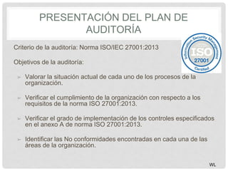 PRESENTACIÓN DEL PLAN DE
AUDITORÍA
Criterio de la auditoría: Norma ISO/IEC 27001:2013
Objetivos de la auditoría:
➢ Valorar la situación actual de cada uno de los procesos de la
organización.
➢ Verificar el cumplimiento de la organización con respecto a los
requisitos de la norma ISO 27001:2013.
➢ Verificar el grado de implementación de los controles especificados
en el anexo A de norma ISO 27001:2013.
➢ Identificar las No conformidades encontradas en cada una de las
áreas de la organización.
WL
 