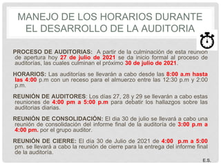 MANEJO DE LOS HORARIOS DURANTE
EL DESARROLLO DE LA AUDITORIA
PROCESO DE AUDITORIAS: A partir de la culminación de esta reunión
de apertura hoy 27 de julio de 2021 se da inicio formal al proceso de
auditorías, las cuales culminan el próximo 30 de julio de 2021.
HORARIOS: Las auditorías se llevarán a cabo desde las 8:00 a.m hasta
las 4:00 p.m con un receso para el almuerzo entre las 12:30 p.m y 2:00
p.m.
REUNIÓN DE AUDITORES: Los días 27, 28 y 29 se llevarán a cabo estas
reuniones de 4:00 pm a 5:00 p.m para debatir los hallazgos sobre las
auditorias diarias.
REUNIÓN DE CONSOLIDACIÓN: El dia 30 de julio se llevará a cabo una
reunión de consolidación del informe final de la auditoría de 3:00 p.m a
4:00 pm. por el grupo auditor.
REUNIÓN DE CIERRE: El día 30 de Julio de 2021 de 4:00 p.m a 5:00
pm. se llevará a cabo la reunión de cierre para la entrega del informe final
de la auditoría.
E.S.
 