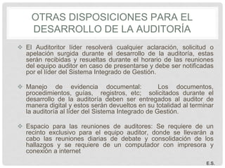 OTRAS DISPOSICIONES PARA EL
DESARROLLO DE LA AUDITORÍA
❖ El Auditoritor líder resolverá cualquier aclaración, solicitud o
apelación surgida durante el desarrollo de la auditoría, estas
serán recibidas y resueltas durante el horario de las reuniones
del equipo auditor en caso de presentarse y debe ser notificadas
por el líder del Sistema Integrado de Gestión.
❖ Manejo de evidencia documental: Los documentos,
procedimientos, guías, registros, etc; solicitados durante el
desarrollo de la auditoría deben ser entregados al auditor de
manera digital y estos serán devueltos en su totalidad al terminar
la auditoría al líder del Sistema Integrado de Gestión.
❖ Espacio para las reuniones de auditores: Se requiere de un
recinto exclusivo para el equipo auditor, donde se llevarán a
cabo las reuniones diarias de debate y consolidación de los
hallazgos y se requiere de un computador con impresora y
conexión a internet
E.S.
 