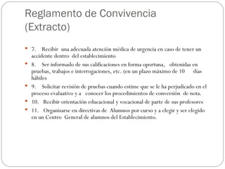 Reglamento de Convivencia (Extracto) 7.    Recibir  una adecuada atención médica de urgencia en caso de tener un accidente dentro  del establecimiento 8.    Ser informado de sus calificaciones en forma oportuna,   obtenidas en   pruebas, trabajos e interrogaciones, etc. (en un plazo máximo de 10      días hábiles 9.    Solicitar revisión de pruebas cuando estime que se le ha perjudicado en el proceso evaluativo y a   conocer los procedimientos de conversión  de nota. 10.   Recibir orientación educacional y vocacional de parte de sus profesores 11.   Organizarse en directivas de  Alumnos por curso y a elegir y ser elegido  en un Centro  General de alumnos del Establecimiento. 