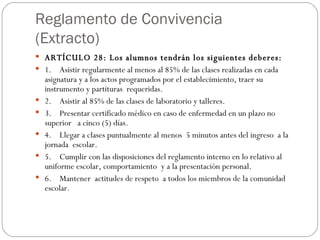 Reglamento de Convivencia (Extracto) ARTÍCULO 28: Los alumnos tendrán los siguientes deberes: 1.    Asistir regularmente al menos al 85% de las clases realizadas en cada     asignatura y a los actos programados por el establecimiento, traer su instrumento y partituras  requeridas. 2.    Asistir al 85% de las clases de laboratorio y talleres. 3.    Presentar certificado médico en caso de enfermedad en un plazo no superior   a cinco (5) días. 4.    Llegar a clases puntualmente al menos  5 minutos antes del ingreso  a la   jornada  escolar. 5.    Cumplir con las disposiciones del reglamento interno en lo relativo al  uniforme escolar, comportamiento  y a la presentación personal. 6.    Mantener  actitudes de respeto  a todos los miembros de la comunidad escolar. 