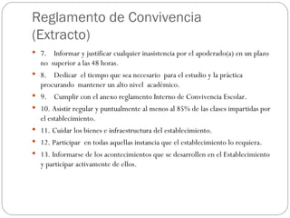 Reglamento de Convivencia (Extracto) 7.    Informar y justificar cualquier inasistencia por el apoderado(a) en un plazo no  superior a las 48 horas. 8.    Dedicar  el tiempo que sea necesario  para el estudio y la práctica procurando  mantener un alto nivel  académico. 9.    Cumplir con el anexo reglamento Interno de Convivencia Escolar. 10. Asistir regular y puntualmente al menos al 85% de las clases impartidas por el establecimiento. 11. Cuidar los bienes e infraestructura del establecimiento. 12. Participar  en todas aquellas instancia que el establecimiento lo requiera. 13. Informarse de los acontecimientos que se desarrollen en el Establecimiento y participar activamente de ellos. 