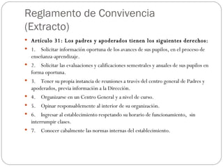 Reglamento de Convivencia (Extracto) Artículo 31: Los padres y apoderados tienen los siguientes derechos: 1.    Solicitar información oportuna de los avances de sus pupilos, en el proceso de   enseñanza-aprendizaje. 2.    Solicitar las evaluaciones y calificaciones semestrales y anuales de sus pupilos en forma oportuna. 3.    Tener su propia instancia de reuniones a través del centro general de Padres y apoderados, previa información a la Dirección. 4.    Organizarse en un Centro General y a nivel de curso. 5.    Opinar responsablemente al interior de su organización. 6.    Ingresar al establecimiento respetando su horario de funcionamiento,  sin      interrumpir clases. 7.    Conocer cabalmente las normas internas del establecimiento. 