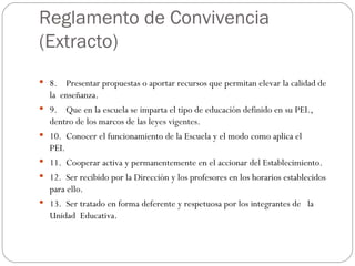 Reglamento de Convivencia  (Extracto) 8.    Presentar propuestas o aportar recursos que permitan elevar la calidad de la  enseñanza.  9.    Que en la escuela se imparta el tipo de educación definido en su PEI., dentro de los marcos de las leyes vigentes.    10.  Conocer el funcionamiento de la Escuela y el modo como aplica el PEI.                         11.  Cooperar activa y permanentemente en el accionar del Establecimiento. 12.  Ser recibido por la Dirección y los profesores en los horarios establecidos para ello. 13.  Ser tratado en forma deferente y respetuosa por los integrantes de   la Unidad  Educativa. 