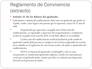 Reglamento de Convivencia (extracto) Artículo 32 :  De los deberes del apoderado: Cada alumno o alumna del establecimiento debe tener un apoderado que puede ser el padre, madre, tutor legal u otra persona que lo represente, mayor de 21 años de edad.                El apoderado que representa a su pupilo ante la Dirección del establecimiento, es responsable y supervisor del comportamiento y rendimiento escolar de su pupilo (a) de acuerdo al PI, el cual debe adherir en su totalidad.                La Dirección del establecimiento tendrá la facultad de pedir cambio de apoderado cuando dicha persona no cumpla su rol en forma responsable de acuerdo en lo señalado en el reglamento de convivencia escolar y de padres y apoderados del establecimiento.                NOTA: La función del apoderado es indelegable y solo en casos excepcionales se considerarán apoderados suplentes, siendo este autorizado por escrito por el apoderado titular, trámite que debe ser realizado ante Inspectoría General con la presencia de ambos. 