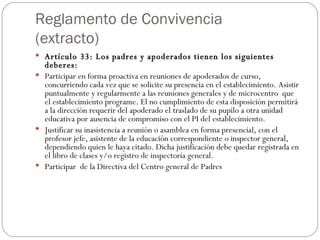 Reglamento de Convivencia (extracto) Artículo 33: Los padres y apoderados tienen los siguientes deberes: Participar en forma proactiva en reuniones de apoderados de curso, concurriendo cada vez que se solicite su presencia en el establecimiento. Asistir puntualmente y regularmente a las reuniones generales y de microcentro  que el establecimiento programe. El no cumplimiento de esta disposición permitirá a la dirección requerir del apoderado el traslado de su pupilo a otra unidad educativa por ausencia de compromiso con el PI del establecimiento. Justificar su inasistencia a reunión o asamblea en forma presencial, con el profesor jefe, asistente de la educación correspondiente o inspector general,  dependiendo quien le haya citado. Dicha justificación debe quedar registrada en el libro de clases y/o registro de inspectoría general. Participar  de la Directiva del Centro general de Padres 