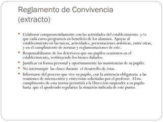 Reglamento de Convivencia (extracto) Colaborar comprometidamente con las actividades del establecimiento  y/o  que cada curso programen en beneficio de los alumnos. Apoyar al establecimiento en las tareas, actividades, presentaciones artísticas, entre otras, y en el cumplimiento de normas y reglamentaciones de este.  Responsabilizarse de los deterioros que sus pupilos ocasionen en el establecimiento, restituyendo los bienes dañados. Justificar en forma personal y oportunamente las inasistencias de su pupilo. No interrumpir  las clases durante  el desarrollo de éstas.  Informarse del proceso que vive su pupilo, con la asistencia obligatoria  a las  reuniones de microcentro y entrevistas solicitadas por el profesor.  El no cumplimento de esta norma permitirá a la Dirección suspender a su pupilo hasta  que el apoderado regularice la situación indicada de este punto. 
