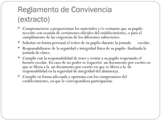 Reglamento de Convivencia (extracto) Comprometerse a proporcionar los materiales y/o vestuario que su pupilo necesite con ocasión de certámenes oficiales del establecimiento, o para el cumplimiento de las exigencias de los diferentes subsectores  Solicitar en forma personal el retiro de su pupilo durante la jornada  escolar. Responsabilizarse de la seguridad e integridad física de su pupilo  finalizada la jornada de clases. Cumplir con la responsabilidad de traer y retirar a su pupilo respetando el horario escolar. En caso de no poder se requerirá  un documento por escrito en que se libera a la  un documento por escrito en que se libera a la  de responsabilidad en la seguridad de integridad del alumno(a). Cumplir en forma adecuada y oportuna con los compromisos del establecimiento, en que le correspondiera participación. 