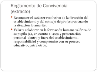 Reglamento de Convivencia (extracto) Reconocer el carácter resolutivo de la dirección del establecimiento y del consejo de profesores cuando la situación lo amerite. Velar y colaborar en la formación humana valórica de su pupilo (a), en cuanto a: aseo y presentación personal  dentro y fuera del establecimiento,  responsabilidad y compromiso con su proceso educativo, entre otros. 