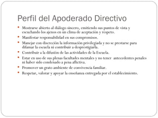 Perfil del Apoderado Directivo Mostrarse abierto al diálogo sincero, emitiendo sus puntos de vista y escuchando los ajenos en un clima de aceptación y respeto. Manifestar responsabilidad en sus compromisos. Manejar con discreción la información privilegiada y no se prestarse para difamar la escuela ni contribuir a desprestigiarla. Contribuir a la difusión de las actividades de la Escuela. Estar en uso de sus plenas facultades mentales y no tener  antecedentes penales ni haber sido condenado a pena aflictiva. Promover un grato ambiente de convivencia familiar. Respetar, valorar y apoyar la enseñanza entregada por el establecimiento. 